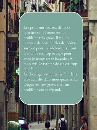 Les problems sociaux de mon 
quartier sont l’ennui est un 
problème très grave. Il y a un 
manque de possibilities de loisirs, 
surtout pour les adolescents. Tout 
le monde est trop occupe pour 
avoir le temps de se bavarder. A 
mon avis, le rythme de vie est trop 
rapide. 
Le chômage est un triste fait de la 
ville actuelle dans mon quartier. La 
drogue est très grave, c’est un 
problème qui se répand. 

