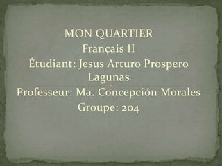 MON QUARTIER
Français II
Étudiant: Jesus Arturo Prospero
Lagunas
Professeur: Ma. Concepción Morales
Groupe: 204
 