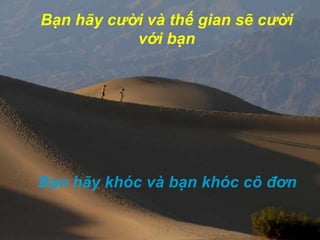 Bạn hãy cười và thếgian sẽ cười với bạnBạn hãy khóc và bạn khóc cô đơn