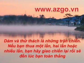 www.azgo.vnDám và thử thách là những trận chiến. Nếu bạn thua một lần, hai lần hoặc nhiều lần, bạn hãy giao chiến lại rồi sẽ đếnlúc bạn toàn thắng