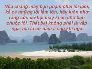 Nếu chẳng may bạn phạm phải lỗi lầm, kể cả những lỗi lầm lớn, hãy luôn nhớ rằng còn cơ hội may khác cho bạn chuộc lỗi. Thất bại không phải là vấp ngã, mà là cứ nằm lì sau khi ngã