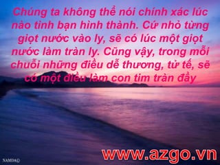 Chúng ta không thể nói chính xác lúc nào tình bạn hình thành. Cứ nhỏ từng giọt nước vào ly, sẽ có lúc một giọt nước làm tràn ly. Cũng vậy, trong mỗi chuỗi những điều dễ thương, tử tế, sẽ có một điều làm con tim tràn đầywww.azgo.vn
