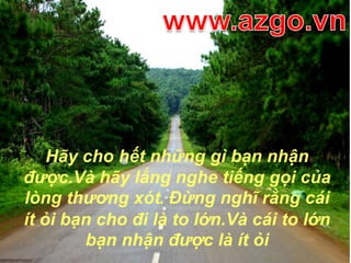 www.azgo.vnHãy cho hết những gì bạn nhận được.Và hãy lắng nghe tiếng gọi của lòng thương xót. Đừng nghĩ rằng cái ít ỏi bạn cho đi là to lớn.Và cái to lớn bạn nhận được là ít ỏi 