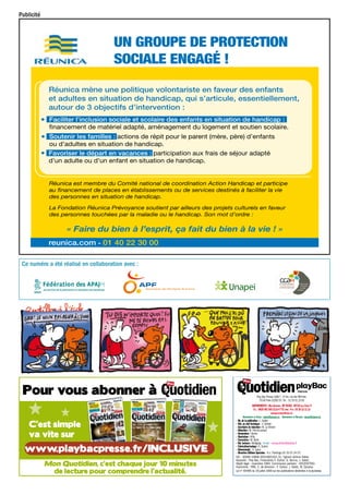 Publicité

un groupe de protection
sociale engagé !

•
•
•

Réunica mène une politique volontariste en faveur des enfants
et adultes en situation de handicap, qui s’articule, essentiellement,
autour de 3 objectifs d’intervention :
Faciliter l’inclusion sociale et scolaire des enfants en situation de handicap :
financement de matériel adapté, aménagement du logement et soutien scolaire.
Soutenir les familles : actions de répit pour le parent (mère, père) d’enfants
ou d’adultes en situation de handicap.
Favoriser le départ en vacances : participation aux frais de séjour adapté
d’un adulte ou d’un enfant en situation de handicap.

Réunica est membre du Comité national de coordination Action Handicap et participe
au financement de places en établissements ou de services destinés à faciliter la vie
des personnes en situation de handicap.
La Fondation Réunica Prévoyance soutient par ailleurs des projets culturels en faveur
des personnes touchées par la maladie ou le handicap. Son mot d’ordre :

« Faire du bien à l’esprit, ça fait du bien à la vie ! »
reunica.com - 01 40 22 30 00
Ce numéro a été réalisé en collaboration avec :

Play Bac Presse SARL*, 14 bis, rue des Minimes,
75140 Paris CEDEX 03. Tél. : 01 53 01 23 60
Abonnements : Mon Quotidien - BP 90 006 - 59718 Lille Cedex 9
Tél. : 0825 093 393 (0,15 € TTC/min) - Fax : 03 20 12 11 12
monquotidien@cba.fr
Abonnements en Suisse : abonne@edigroup.ch Abonnements en Belgique : abonne@edigroup.be
– Dir. de la publication : J. Saltet
– Réd. en chef technique : V. Gerbet
– Secrétaire de rédaction : M. Le Breton
– Rédaction : M. Perrot-Lanaud
– Dessinateur : Yacine
– Illustrateur : Kilia
– Correctrice : M. Bello
– Rel. lecteurs : Wolfgang - E-mail : monquotidien@playbac.fr
– Fabrication/routage : C. Guérin
– Abonnements : A. Sueur
– Directrice Éditions Spéciales : A.-L. Plantinga (01 53 01 24 57)
CIC : 30066 10808 00010601001 31- *gérant Jérôme Saltet.
Associés : Play Bac, Financières F. Dufour, G. Burrus, J. Saltet.
Dépôt légal : novembre 1994. Commission paritaire : 0910C87062.
Imprimerie : FMS. C. de direction : F. Dufour, J. Saltet, M. Dyrszka.
Loi n° 49-956 du 16 juillet 1949 sur les publications destinées à la jeunesse.

 