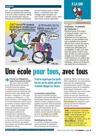À LA UNE

CONTEXTE
Loi - La loi prévoit que chaque
enfant en situation de handicap
a le droit d’être scolarisé. Hélas,
pour de nombreuses raisons,
beaucoup d’enfants handicapés

ne vont toujours pas à l’école.
École - La solution pour faire
changer cette situation est
que l’école s’adapte à tous, pour
que chacun puisse apprendre.

COMPRENDRE

L’inclusion : le contraire
de l’exclusion !

Prenons le cas d’un enfant
en fauteuil roulant : pour lui,
le problème n’est pas
seulement qu’il ne peut pas
marcher. Le vrai problème est
que la société ne lui permet
pas de vivre comme les autres.
Il rencontre, par exemple, de
nombreuses difficultés pour
se déplacer, et donc pour vivre
avec les autres. C’est à nous
tous de faire en sorte que cela
change. Les mots comptent
aussi beaucoup. On préfère dire
« une personne en situation de
handicap » parce que chacun(e)
est avant tout une personne.

Une école pour tous, avec tous
L’école est obligatoire,
mais c’est aussi un droit !
Des lois votées en 2005
et en 2013 donnent désormais
le droit à tous les enfants
en situation de handicap d’être
scolarisés dans les écoles de leur
quartier. Pour cela, l’école doit
devenir « inclusive ». Une prof
en donne sa définition : « Une
école inclusive, c’est l’adaptation
de l’environnement scolaire pour
permettre à chaque enfant d’être
élève. » Mais appliquer la loi
demande beaucoup de temps :
il faut adapter la manière
d’enseigner, améliorer la
formation des enseignants
et rendre les écoles accessibles à
tous (lire p. 4). Ce travail se fait
en lien avec les services médicosociaux (structures qui aident
des enfants sur les plans éducatif,
médical et social).

C’est le regard que l’on porte
les uns sur les autres qui fera
vraiment changer les choses.
La situation aujourd’hui
Au cours de l’année scolaire
2011-2012, environ 210 300 élèves
handicapés étaient scolarisés
dans les écoles, collèges et lycées
(publics et privés). Soit de manière
individuelle, avec parfois l’appui
d’un AVS (l’auxiliaire de vie
scolaire accompagne et aide un
enfant), soit de manière collective,
au sein des CLIS et des ULIS,
avec un AVS collectif (AVS-co).
Mobilisation de tous
La société a beaucoup évolué
pour améliorer le quotidien
des personnes en situation de

GRATUIT POUR LES ABONNÉS ! Reçois un mini-journal par e-mail le dimanche : http://www.minijournal.com

handicap. Mais c’est encore loin
d’être satisfaisant. Les associations,
ainsi que des organisations
internationales comme l’Unesco,
continuent donc de se mobiliser.
Mais réussir l’inclusion, c’est
aussi l’affaire de tous et de toutes,
enfant ou adulte, personne
vivant ou non une situation de
handicap. C’est le regard que l’on
pose les uns sur les autres et la
bienveillance des rapports entre
chacun qui feront vraiment
changer les choses.
CLIS : classe pour l’inclusion
scolaire en primaire (lire p. 6).
ULIS : unité localisée pour
l’inclusion scolaire dans
les collèges et lycées (lire p. 9).
Bienveillance : attitude
qui montre le bien que l’on
souhaite à une personne.

Jeudi 28 novembre 2013 > Mon Quotidien > page 3

 