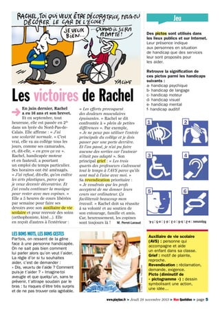 Jeu
Des pictos sont utilisés dans
les lieux publics et sur Internet.
Leur présence indique
aux personnes en situation
de handicap que des services
leur sont proposés pour
les aider.

En juin dernier, Rachel
a eu 16 ans et son brevet.
Et en septembre, tout
heureuse, elle est passée en 2de
dans un lycée du Nord-Pas-deCalais. Elle affirme : « J’ai
une scolarité normale. » C’est
vrai, elle va au collège tous les
jours, comme ses camarades,
et, dit-elle, « en gros ça va ».
Rachel, handicapée moteur
et en fauteuil, a pourtant
un emploi du temps particulier.
Ses horaires ont été aménagés.
« J’ai refusé, dit-elle, qu’on enlève
les arts plastiques, parce que
je veux devenir décoratrice. Et
j’ai voulu continuer la musique
pour rester avec mes copines. »
Elle a 5 heures de cours libérées
par semaine pour faire ses
devoirs avec son auxiliaire de vie
scolaire et pour recevoir des soins
(orthophoniste, kiné…). Elle
en reçoit d’autres à l’extérieur :

« Les efforts provoquent
des douleurs musculaires
épuisantes. » Rachel se dit
confrontée à « plein de petites
différences ». Par exemple,
« Je ne peux pas utiliser l’entrée
principale du collège et je dois
passer par une porte derrière.
Et l’an passé, je n’ai pu faire
aucune des sorties car l’autocar
n’était pas adapté ». Son
principal grief : « Les trois
quarts des professeurs s’adressent
tout le temps à l’AVS parce qu’ils
sont mal à l’aise avec moi. »
Sa revendication prioritaire :
« Je voudrais que les profs
acceptent de me donner leurs
cours sur ordinateur. Ça
faciliterait beaucoup mon
travail. » Rachel doit sa réussite
à sa volonté et au soutien de
son entourage, famille et amis.
Car, heureusement, les copines
sont toujours là ! 	 M. Perrot-Lanaud

Parfois, on ressent de la gêne
face à une personne handicapée.
On ne sait pas bien comment
lui parler alors qu’on veut l’aider.
La règle d’or si tu souhaites
aider, c’est de demander :
« Dis, veux-tu de l’aide ? Comment
puis-je t’aider ? » Imagine-toi
aveugle et que quelqu’un, sans te
prévenir, t’attrape soudain par le
bras : tu risques d’être très surpris
et de ne pas trouver cela agréable.

© Lisa F. Young - Fotolia.com

Les bons mots, les bons gestes

1

2

3

4

5

6

Réponses : a-2 ; b-6 ; c-3 ; d-1 ; e-5 ; f-4.

Les victoires de Rachel

Retrouve la signification de
ces pictos parmi les handicaps
suivants :
a- handicap psychique
b- handicap de langage
c- handicap moteur
d- handicap visuel
e- handicap mental
f- handicap auditif

Auxiliaire de vie scolaire
(AVS) : personne qui
accompagne et aide
un enfant dans sa classe.
Grief : motif de plainte,
reproche.
Revendication : réclamation,
demande, exigence.
Picto (diminutif de
« pictogramme ») : dessin
symbolisant une action,
une idée…

www.playbac.fr > Jeudi 28 novembre 2013 > Mon Quotidien > page 5

 
