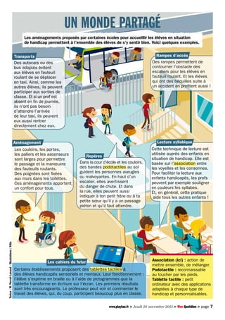 Un monde partagé
Les aménagements proposés par certaines écoles pour accueillir les élèves en situation
de handicap permettent à l’ensemble des élèves de s’y sentir bien. Voici quelques exemples.
Rampes d’accès
Des rampes permettent de
contourner l’obstacle des
escaliers pour les élèves en
fauteuil roulant. Et les élèves
qui ont des béquilles suite à
un accident en profitent aussi !

Transports
Des autocars ou des
bus adaptés évitent
aux élèves en fauteuil
roulant de se déplacer
en taxi. Ainsi, comme les
autres élèves, ils peuvent
participer aux sorties de
classe. Et si un prof est
absent en fin de journée,
ils n’ont pas besoin
d’attendre l’arrivée
de leur taxi, ils peuvent
eux aussi rentrer
directement chez eux.

Lecture syllabique

Aménagement

Textes : M. Perrot-Lanaud - Illustrations : Kilia

Les couloirs, les portes,
les paliers et les ascenseurs
sont larges pour permettre
le passage et la manœuvre
des fauteuils roulants.
Des poignées sont fixées
aux murs dans les toilettes.
Ces aménagements apportent
un confort pour tous.

Repères
Dans la cour d’école et les couloirs,
des bandes podotactiles au sol
guident les personnes aveugles
ou malvoyantes. En haut d’un
escalier, elles avertissent
du danger de chute. Et dans
la rue, elles peuvent aussi
indiquer à ton petit frère ou à ta
petite sœur qu’il y a un passage
piéton et qu’il faut attendre.

Les cahiers du futur
Certains établissements proposent des tablettes tactiles à
des élèves handicapés sensoriels et mentaux. Leur fonctionnement : 
l’élève s’exprime en braille ou à l’aide de pictogrammes que la
tablette transforme en écriture sur l’écran. Les premiers résultats
sont très encourageants. Le professeur peut voir et commenter le
travail des élèves, qui, du coup, participent beaucoup plus en classe.

Cette technique de lecture est
utilisée auprès des enfants en
situation de handicap. Elle est
basée sur l’association entre
les voyelles et les consonnes.
Pour faciliter la lecture aux
enfants handicapés, les profs
peuvent par exemple souligner
en couleurs les syllabes.
Et, en général, cette pratique
aide tous les autres enfants !

Association (ici) : action de
mettre ensemble, de mélanger.
Podotactile : reconnaissable
au toucher par les pieds.
Tablette tactile : petit
ordinateur avec des applications
adaptées à chaque type de
handicap et personnalisables.

www.playbac.fr > Jeudi 28 novembre 2013 > Mon Quotidien > page 7

 
