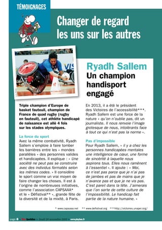 Témoignages

Changer de regard
les uns sur les autres
Ryadh Sallem
© G. Picout

Un champion
handisport
engagé
Triple champion d’Europe de
basket fauteuil, champion de
France de quad rugby (rugby
en fauteuil), cet athlète handicapé
de naissance est allé 4 fois
sur les stades olympiques.

En 2013, il a été le président
des Victoires de l’accessibilité***.
Ryadh Sallem est une force de la
nature « qu’on n’oublie pas, dit un
journaliste. Il nous renvoie l’image
grotesque de nous, intolérants face
à tout ce qui n’est pas la norme ».

La force du sport
Avec la même combativité, Ryadh
Sallem s’emploie à faire tomber
les barrières entre les « mondes
parallèles » des personnes valides
et handicapées. Il explique : « Une
société ne peut pas se construire
avec des individus formatés selon
les mêmes codes. » Il considère
le sport comme un vrai moyen de
faire changer les choses. Il est à
l’origine de nombreuses initiatives,
comme l’association CAPSAAA*
et le « Défistival** », grande fête de
la diversité et de la mixité, à Paris.
* www.capsaaa.net

Pas d’impossible
Pour Ryadh Sallem, « il y a chez les
personnes handicapées mentales
une intelligence de cœur, une forme
de sincérité à laquelle nous
aspirons tous. Elles nous ramènent
à l’essentiel ». Il ajoute : « Moi,
ce n’est pas parce que je n’ai pas
de jambes et pas de mains que je
n’avance pas et que je ne vis pas.
C’est pareil dans la tête. J’aimerais
que l’on sorte de cette culture de
l’impossibilité. Le handicap fait
partie de la nature humaine. »
** www.defistival.org ***http://victoires.unapei.org/

page 8 > Mon Quotidien > Jeudi 28 novembre 2013 > www.playbac.fr

 