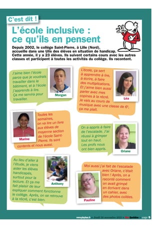 C’est dit !

L’école inclusive :
ce qu’ils en pensent
Depuis 2002, le collège Saint-Pierre, à Lille (Nord),
accueille dans une Ulis des élèves en situation de handicap.
Cette année, il y a 23 élèves. Ils suivent certains cours avec les autres
classes et participent à toutes les activités du collège. Ils racontent.
J’aime bien l’école
parce que je voudrais
travailler dans le
bâtiment, et à l’école
j’apprends à lire.
Ça me servira pour
travailler.

Morgan

Toutes les
semaines,
on va lire un livre
aux élèves de
moyenne section
de l’école SaintMarine
Pierre. Ils sont
ts et nous aussi.
conten
Au lieu d’aller à
l’étude, je viens
aider les élèves
handicapés,
surtout pour la
lecture. Et ça me
Anthony
fait plaisir de leur
expliquer comment fonctionne
le collège. Après, on se retrouve
à la récré, c’est bien.

L’école, ça sert
à apprendre à lire,
à écrire, à faire
des multiplications.
Et j’aime bien aussi
parler avec mes
copines à la récré.
Léa
Je vais au cours de
musique avec une classe
de 6e,
ça me plaît.

On a appris à faire
de l’escalade. J’ai
réussi à grimper
tout en haut.
Les profs nous
ont bien appris.

Oriane

Moi aussi j’ai fait de l’escalade
avec Oriane, c’était
bien ! Après, on a
raconté comment
on avait grimpé
en écrivant dans
un cahier, avec
des photos collées.

Pauline

www.playbac.fr > Jeudi 28 novembre 2013 > Mon Quotidien > page 9

 