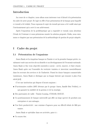 CHAPITRE 1. CADRE DU PROJET
Introduction
Au cours de ce chapitre, nous allons nous intéresser tout d'abord à la présentation
du cadre de notre projet. Il s'agit en eet d'une présentation de la banque pour laquelle
ce travail a été réalisé. Nous exposons le sujet du travail qui nous a été coné ainsi que
l'environnement qui a servi à son achèvement.
Après l'exposition de la problématique qui a engendré ce travail, nous abordons
l'étude de l'existant et nous présentons ensuite la solution proposée. Enn, nous enta-
mons ce chapitre par une présentation de la méthodologie de gestion de projet adaptée.
I Cadre du projet
I.1 Présentation de l'organisme
Amen Bank est la cinquième banque en Tunisie et est la première banque privée, to-
talement vouée aux services de sa clientèle et au développement de l'économie nationale.
Amen Bank se xe trois objectifs essentiels à savoir : servir, innover, et faire réussir.
Amen Bank opère sur l'ensemble du territoire tunisien et intervient essentiellement
dans les secteurs des services et de l'industrie. Parmi les douze banques commerciales
tunisiennes, Amen Bank se distingue par sa longue histoire qui remonte à plus d'un
siècle.[w3]
C'est une institution qui dispose d'atouts majeurs :
• D'actionnaires stables (68% détenue par le groupe Amen, famille Ben Yedder), ce
qui garantit la stabilité de la gestion et de la stratégie.
• Des partenaires de taille : Tunisie Leasing, COMAR, HAYAT.
• Un positionnement de banque universelle qui ore un large spectre de produits aux
entreprises et aux ménages.
• Une forte productivité : une centaine d'agences pour un eectif réduit de 960 per-
sonnes.
Amen Bank se spécialise dans ses activités, grâce à :
• Un noyau dur.
4
 