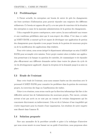 CHAPITRE 1. CADRE DU PROJET
I.2 Problématique
A l'heure actuelle, les entreprises ont besoin de suivre de près les changements
sur leurs systèmes d'information pour pouvoir répondre aux exigences des diérents
utilisateurs. Ce besoin est apparu dès qu'il y a eu une prise de conscience de la situation
des entreprises à cause de la mauvaise administration de la gestion des changements.
Cela a engendré de graves conséquences, entre autres, la non-conformité aux termes
et aux conditions prédénies ainsi que le non-respect des délais. C'est dans ce cadre
qu'AMEN BANK a constaté qu'il est urgent de développer une application de gestion
des changements pour répondre à son propre besoin de la gestion de nouveaux projets
ou de la modication des applications déjà réalisées.
Pour cette raison, nous avons intégré le département informatique au sein d'AMEN
BANK pour accomplir cette mission. Notre projet consiste alors à réaliser une applica-
tion permettant à la banque en question de contrôler, de communiquer et de répondre
plus ecacement aux diérents demandes métier dans toutes les phases du cycle de
vie du développement applicatif , depuis la réception de la demande jusqu'à sa mise en
place.
I.3 Etude de l'existant
Danc cette étude de l'existant, nous nous sommes basées sur des entretiens avec le
personnel d'AMEN BANK pour connaitre les problèmes dans la gestion des nouveaux
projets, la correction des bugs ou l'amélioration des tâches.
Grâce à ces réunions, nous avons conclu que la direction informatique fait face à des
dicultés surtout lors de l'administration des nouveaux projets. Pire encore, certains
acteurs n'ont pas accès ou ne sont pas au courant de certains changements qui les
concernent directement ou indirectement. Cela est dû à l'absence d'une traçabilité qui
s'avère importante pour la réussite d'une organisation. Les résultats de notre enquête
sont illustré dans l'annexe B.
I.4 Solution proposée
Face aux anomalies de la procédure actuelle et grâce à la technique d'interview
que nous avons menée en nous basant sur un guide d'entretiens, nous proposons alors
6
 