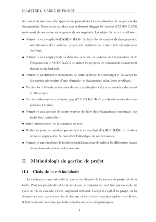 CHAPITRE 1. CADRE DU PROJET
de concevoir une nouvelle application permettant l'automatisation de la gestion des
changements. Nous avons pu alors non seulement dégager les besoins d'AMEN BANK
mais aussi de connaitre les exigences de ses employés. Les objectifs de ce travail sont :
• Permettre aux employés d'AMEN BANK de faire des demandes de changements :
soit demande d'un nouveau projet, soit amélioration d'une tâche ou correction
des bugs,
• Permettre aux employés de la direction centrale du système de l'information et de
l'organisation d'AMEN BANK de traiter les requêtes de demande de changement
chacun selon leur rôle,
• Permettre au diérents utilisateurs de notre système de télécharger et rattacher les
documents nécessaires d'une demande de changement selon leurs privilèges,
• Notier les diérents utilisateurs de notre application s'il y a un nouveau document
à télécharger,
• Notier le département informatique d'AMEN BANK s'il y a des demandes de chan-
gements à traiter,
• Permettre aux acteurs de notre système de faire des réclamations concernant une
tâche bien particulière,
• Suivre déroulement de la demande de près,
• Mettre en place un système permettant à un employé d'AMEN BANK, utilisateur
de notre application, de consulter l'historique de ses demandes,
• Permettre aux employés de la direction informatique de valider les diérentes phases
d'une demande chacun selon son rôle.
II Méthodologie de gestion de projet
II.1 Choix de la méthodologie
Le choix entre une méthode et une autre, dépend de la nature du projet et de sa
taille. Pour des projets de petite taille et dont le domaine est maîtrisé, par exemple, un
cycle de vie en cascade s'avère largement susant. Lorsqu'il s'agit d'un projet où les
données ne sont pas réunies dès le départ, où les besoins sont incomplets voire oues,
il faut s'orienter vers une méthode itérative ou orientées prototypes.
7
 