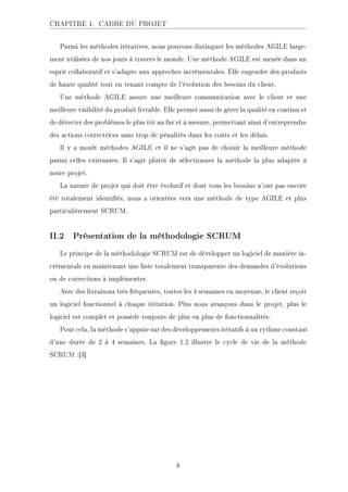 CHAPITRE 1. CADRE DU PROJET
Parmi les méthodes itératives, nous pouvons distinguer les méthodes AGILE large-
ment utilisées de nos jours à travers le monde. Une méthode AGILE est menée dans un
esprit collaboratif et s'adapte aux approches incrémentales. Elle engendre des produits
de haute qualité tout en tenant compte de l'évolution des besoins du client.
Une méthode AGILE assure une meilleure communication avec le client et une
meilleure visibilité du produit livrable. Elle permet aussi de gérer la qualité en continu et
de détecter des problèmes le plus tôt au fur et à mesure, permettant ainsi d'entreprendre
des actions correctrices sans trop de pénalités dans les coûts et les délais.
Il y a moult méthodes AGILE et il ne s'agit pas de choisir la meilleure méthode
parmi celles existantes. Il s'agit plutôt de sélectionner la méthode la plus adaptée à
notre projet.
La nature de projet qui doit être évolutif et dont tous les besoins n'ont pas encore
été totalement identiés, nous a orientées vers une méthode de type AGILE et plus
particulièrement SCRUM.
II.2 Présentation de la méthodologie SCRUM
Le principe de la méthodologie SCRUM est de développer un logiciel de manière in-
crémentale en maintenant une liste totalement transparente des demandes d'évolutions
ou de corrections à implémenter.
Avec des livraisons très fréquentes, toutes les 4 semaines en moyenne, le client reçoit
un logiciel fonctionnel à chaque itération. Plus nous avançons dans le projet, plus le
logiciel est complet et possède toujours de plus en plus de fonctionnalités.
Pour cela, la méthode s'appuie sur des développements itératifs à un rythme constant
d'une durée de 2 à 4 semaines. La gure 1.2 illustre le cycle de vie de la méthode
SCRUM :[3]
8
 