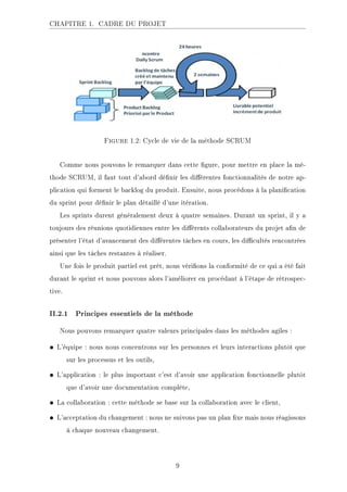 CHAPITRE 1. CADRE DU PROJET
Figure 1.2: Cycle de vie de la méthode SCRUM
Comme nous pouvons le remarquer dans cette gure, pour mettre en place la mé-
thode SCRUM, il faut tout d'abord dénir les diérentes fonctionnalités de notre ap-
plication qui forment le backlog du produit. Ensuite, nous procédons à la planication
du sprint pour dénir le plan détaillé d'une itération.
Les sprints durent généralement deux à quatre semaines. Durant un sprint, il y a
toujours des réunions quotidiennes entre les diérents collaborateurs du projet an de
présenter l'état d'avancement des diérentes tâches en cours, les dicultés rencontrées
ainsi que les tâches restantes à réaliser.
Une fois le produit partiel est prêt, nous vérions la conformité de ce qui a été fait
durant le sprint et nous pouvons alors l'améliorer en procédant à l'étape de rétrospec-
tive.
II.2.1 Principes essentiels de la méthode
Nous pouvons remarquer quatre valeurs principales dans les méthodes agiles :
• L'équipe : nous nous concentrons sur les personnes et leurs interactions plutôt que
sur les processus et les outils,
• L'application : le plus important c'est d'avoir une application fonctionnelle plutôt
que d'avoir une documentation complète,
• La collaboration : cette méthode se base sur la collaboration avec le client,
• L'acceptation du changement : nous ne suivons pas un plan xe mais nous réagissons
à chaque nouveau changement.
9
 