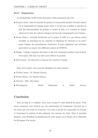 CHAPITRE 1. CADRE DU PROJET
II.2.2 Organisation
La méthodologie SCRUM fait intervenir 3 rôles principaux qui sont :
• Product owner : dans la majorité des projets, le responsable produit (Product owner)
est le responsable de l'équipe projet client. C'est lui qui va dénir et prioriser la
liste des fonctionnalités du produit et choisir la date et le contenu de chaque
sprint sur la base des valeurs (charges) qui lui sont communiquées par l'équipe,
• Scrum Master : véritable facilitateur sur le projet, il veille à ce que chacun puisse
travailler au maximum de ses capacités en éliminant les obstacles et en proté-
geant l'équipe des perturbations extérieures. Il porte également une attention
particulière au respect des diérentes phases de SCRUM,
• Equipe : l'équipe s'organise elle-même et elle reste inchangée pendant toute la durée
d'un sprint. Elle doit tout faire pour délivrer le produit,
• Intervenants : ils observent et donnent des conseils à l'équipe.
Dans notre projet, nous pouvons distinguer les rôles suivants :
• Product owner : M. Mounir Chtioui,
• Scrum Master : M. Mounir Chtioui
• Testeurs : Mlle. Abir Omri,
• Développeurs : Donia Hammami et Amira Azzouz.
Conclusion
Tout au long de ce chapitre, nous avons évoqué le cadre général du projet. Nous
avons commencé tout d'abord par une présentation de l'organisme d'accueil qui a
été suivie par une étude de l'existant. Ceci nous a permis de comprendre les besoins
et d'envisager la solution la plus adéquate aux attentes du client. Dans le prochain
chapitre, nous détaillons la planication de notre projet en se basant sur la démarche
de découpage d'un projet.
10
 