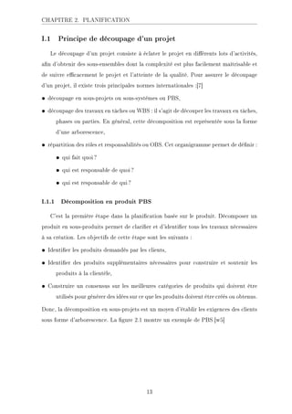 CHAPITRE 2. PLANIFICATION
I.1 Principe de découpage d'un projet
Le découpage d'un projet consiste à éclater le projet en diérents lots d'activités,
an d'obtenir des sous-ensembles dont la complexité est plus facilement maîtrisable et
de suivre ecacement le projet et l'atteinte de la qualité. Pour assurer le découpage
d'un projet, il existe trois principales normes internationales :[7]
• découpage en sous-projets ou sous-systèmes ou PBS,
• découpage des travaux en tâches ou WBS : il s'agit de découper les travaux en tâches,
phases ou parties. En général, cette décomposition est représentée sous la forme
d'une arborescence,
• répartition des rôles et responsabilités ou OBS. Cet organigramme permet de dénir :
• qui fait quoi?
• qui est responsable de quoi?
• qui est responsable de qui?
I.1.1 Décomposition en produit PBS
C'est la première étape dans la planication basée sur le produit. Décomposer un
produit en sous-produits permet de clarier et d'identier tous les travaux nécessaires
à sa création. Les objectifs de cette étape sont les suivants :
• Identier les produits demandés par les clients,
• Identier des produits supplémentaires nécessaires pour construire et soutenir les
produits à la clientèle,
• Construire un consensus sur les meilleures catégories de produits qui doivent être
utilisés pour générer des idées sur ce que les produits doivent être créés ou obtenus.
Donc, la décomposition en sous-projets est un moyen d'établir les exigences des clients
sous forme d'arborescence. La gure 2.1 montre un exemple de PBS.[w5]
13
 