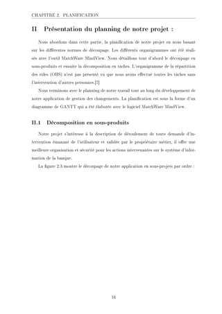 CHAPITRE 2. PLANIFICATION
II Présentation du planning de notre projet :
Nous abordons dans cette partie, la planication de notre projet en nous basant
sur les diérentes normes de découpage. Les diérents organigrammes ont été réali-
sés avec l'outil MatchWare MindView. Nous détaillons tout d'abord le découpage en
sous-produits et ensuite la décomposition en tâches. L'organigramme de la répartition
des rôles (OBS) n'est pas présenté vu que nous avons eectué toutes les tâches sans
l'intervention d'autres personnes.[7]
Nous terminons avec le planning de notre travail tout au long du développement de
notre application de gestion des changements. La planication est sous la forme d'un
diagramme de GANTT qui a été élaborée avec le logiciel MatchWare MindView.
II.1 Décomposition en sous-produits
Notre projet s'intéresse à la description de déroulement de toute demande d'in-
tervention émanant de l'utilisateur et validée par le propriétaire métier, il ore une
meilleure organisation et sécurité pour les actions intervenantes sur le système d'infor-
mation de la banque.
La gure 2.3 montre le découpage de notre application en sous-projets par ordre :
16
 