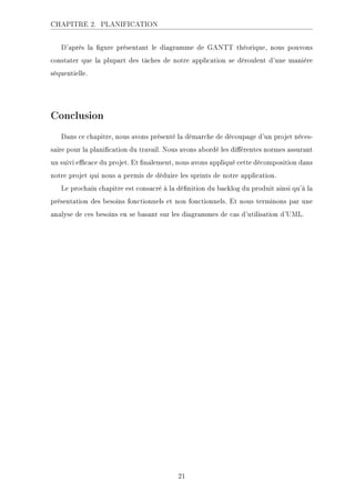 CHAPITRE 2. PLANIFICATION
D'après la gure présentant le diagramme de GANTT théorique, nous pouvons
constater que la plupart des tâches de notre application se déroulent d'une manière
séquentielle.
Conclusion
Dans ce chapitre, nous avons présenté la démarche de découpage d'un projet néces-
saire pour la planication du travail. Nous avons abordé les diérentes normes assurant
un suivi ecace du projet. Et nalement, nous avons appliqué cette décomposition dans
notre projet qui nous a permis de déduire les sprints de notre application.
Le prochain chapitre est consacré à la dénition du backlog du produit ainsi qu'à la
présentation des besoins fonctionnels et non fonctionnels. Et nous terminons par une
analyse de ces besoins en se basant sur les diagrammes de cas d'utilisation d'UML.
21
 
