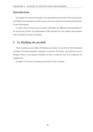 CHAPITRE 3. ANALYSE ET SPÉCIFICATION DES BESOINS
Introduction
Ce chapitre est consacré à l'analyse et la spécication des besoins. Nous commençons
par dénir notre backlog du produit, par la suite nous spécions les besoins fonctionnels
et non fonctionnels.
L'analyse de ces besoins nous a permis d'identier les diérentes fonctionnalités et
les acteurs du système. Les Diagrammes UML résultant de cette analyse sont produits
dans la dernière section du chapitre.
I Le Backlog du produit
Nous commençons par dénir le backlog qui consiste en une liste de fonctionnalités
à réaliser. Ces fonctionnalités, exprimées sous forme de besoins, sont priorisées par le
Product Owner ce qui permet d'établir un ordre à respecter lors de la réalisation de
l'application.
La gure 3.1 montre le backlog du produit de notre solution :
23
 