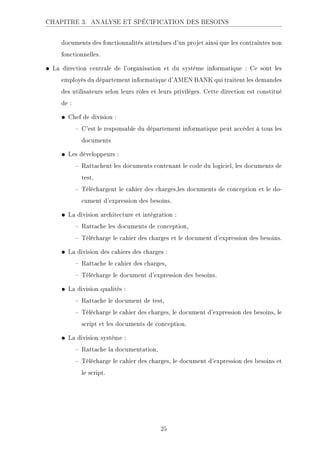 CHAPITRE 3. ANALYSE ET SPÉCIFICATION DES BESOINS
documents des fonctionnalités attendues d'un projet ainsi que les contraintes non
fonctionnelles.
• La direction centrale de l'organisation et du système informatique : Ce sont les
employés du département informatique d'AMEN BANK qui traitent les demandes
des utilisateurs selon leurs rôles et leurs privilèges. Cette direction est constitué
de :
• Chef de division :
 C'est le responsable du département informatique peut accéder à tous les
documents
• Les développeurs :
 Rattachent les documents contenant le code du logiciel, les documents de
test,
 Téléchargent le cahier des charges,les documents de conception et le do-
cument d'expression des besoins.
• La division architecture et intégration :
 Rattache les documents de conception,
 Télécharge le cahier des charges et le document d'expression des besoins.
• La division des cahiers des charges :
 Rattache le cahier des charges,
 Télécharge le document d'expression des besoins.
• La division qualités :
 Rattache le document de test,
 Télécharge le cahier des charges, le document d'expression des besoins, le
script et les documents de conception.
• La division système :
 Rattache la documentation,
 Télécharge le cahier des charges, le document d'expression des besoins et
le script.
25
 