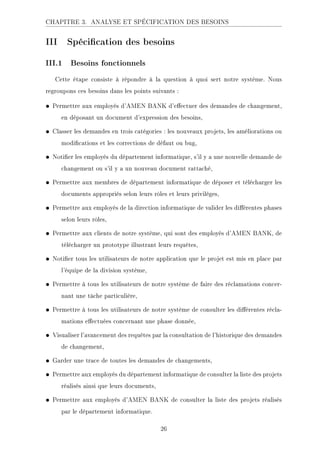 CHAPITRE 3. ANALYSE ET SPÉCIFICATION DES BESOINS
III Spécication des besoins
III.1 Besoins fonctionnels
Cette étape consiste à répondre à la question à quoi sert notre système. Nous
regroupons ces besoins dans les points suivants :
• Permettre aux employés d'AMEN BANK d'eectuer des demandes de changement,
en déposant un document d'expression des besoins,
• Classer les demandes en trois catégories : les nouveaux projets, les améliorations ou
modications et les corrections de défaut ou bug,
• Notier les employés du département informatique, s'il y a une nouvelle demande de
changement ou s'il y a un nouveau document rattaché,
• Permettre aux membres de département informatique de déposer et télécharger les
documents appropriés selon leurs rôles et leurs privilèges,
• Permettre aux employés de la direction informatique de valider les diérentes phases
selon leurs rôles,
• Permettre aux clients de notre système, qui sont des employés d'AMEN BANK, de
télécharger un prototype illustrant leurs requêtes,
• Notier tous les utilisateurs de notre application que le projet est mis en place par
l'équipe de la division système,
• Permettre à tous les utilisateurs de notre système de faire des réclamations concer-
nant une tâche particulière,
• Permettre à tous les utilisateurs de notre système de consulter les diérentes récla-
mations eectuées concernant une phase donnée,
• Visualiser l'avancement des requêtes par la consultation de l'historique des demandes
de changement,
• Garder une trace de toutes les demandes de changements,
• Permettre aux employés du département informatique de consulter la liste des projets
réalisés ainsi que leurs documents,
• Permettre aux employés d'AMEN BANK de consulter la liste des projets réalisés
par le département informatique.
26
 