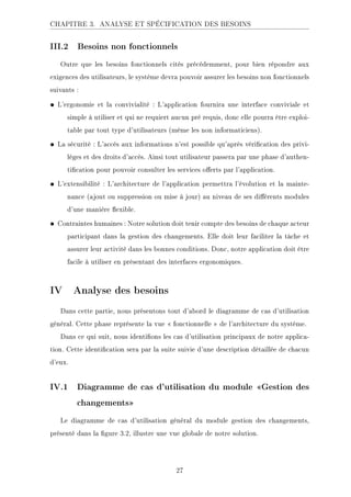 CHAPITRE 3. ANALYSE ET SPÉCIFICATION DES BESOINS
III.2 Besoins non fonctionnels
Outre que les besoins fonctionnels cités précédemment, pour bien répondre aux
exigences des utilisateurs, le système devra pouvoir assurer les besoins non fonctionnels
suivants :
• L'ergonomie et la convivialité : L'application fournira une interface conviviale et
simple à utiliser et qui ne requiert aucun pré requis, donc elle pourra être exploi-
table par tout type d'utilisateurs (même les non informaticiens).
• La sécurité : L'accès aux informations n'est possible qu'après vérication des privi-
lèges et des droits d'accès. Ainsi tout utilisateur passera par une phase d'authen-
tication pour pouvoir consulter les services oerts par l'application.
• L'extensibilité : L'architecture de l'application permettra l'évolution et la mainte-
nance (ajout ou suppression ou mise à jour) au niveau de ses diérents modules
d'une manière exible.
• Contraintes humaines : Notre solution doit tenir compte des besoins de chaque acteur
participant dans la gestion des changements. Elle doit leur faciliter la tâche et
assurer leur activité dans les bonnes conditions. Donc, notre application doit être
facile à utiliser en présentant des interfaces ergonomiques.
IV Analyse des besoins
Dans cette partie, nous présentons tout d'abord le diagramme de cas d'utilisation
général. Cette phase représente la vue  fonctionnelle  de l'architecture du système.
Dans ce qui suit, nous identions les cas d'utilisation principaux de notre applica-
tion. Cette identication sera par la suite suivie d'une description détaillée de chacun
d'eux.
IV.1 Diagramme de cas d'utilisation du module Gestion des
changements
Le diagramme de cas d'utilisation général du module gestion des changements,
présenté dans la gure 3.2, illustre une vue globale de notre solution.
27
 