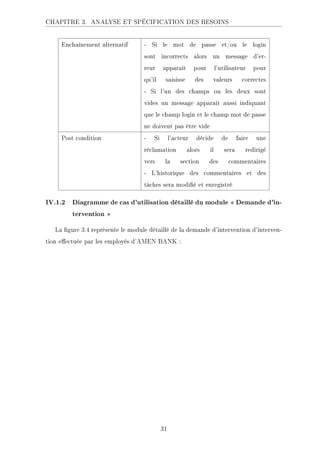 CHAPITRE 3. ANALYSE ET SPÉCIFICATION DES BESOINS
Enchaînement alternatif - Si le mot de passe et/ou le login
sont incorrects alors un message d'er-
reur apparaît pour l'utilisateur pour
qu'il saisisse des valeurs correctes
- Si l'un des champs ou les deux sont
vides un message apparait aussi indiquant
que le champ login et le champ mot de passe
ne doivent pas être vide
Post condition - Si l'acteur décide de faire une
réclamation alors il sera redirigé
vers la section des commentaires
- L'historique des commentaires et des
tâches sera modié et enregistré
IV.1.2 Diagramme de cas d'utilisation détaillé du module  Demande d'in-
tervention 
La gure 3.4 représente le module détaillé de la demande d'intervention d'interven-
tion eectuée par les employés d'AMEN BANK :
31
 