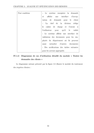 CHAPITRE 3. ANALYSE ET SPÉCIFICATION DES BESOINS
Post condition - Le système enregistre la demande
et ache une interface d'accep-
tation de demande pour le client
- La chef de la division rédige
le cahier de charge et l'envoie à
l'utilisateur pour qu'il le valide
- Le système ache une interface de
validation des documents pour les em-
ployés du département où ils peuvent
aussi rattacher d'autres documents
- Des notications des tâches suivantes
pour les acteurs appropriés
IV.1.3 Diagramme de cas d'utilisation détaillé du module  Traiter les
demandes des clients 
Le diagramme suivant présenté par la gure 3.5 illustre le module du traitement
des requêtes clientes :
34
 