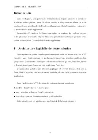 CHAPITRE 4. RÉALISATION
Introduction
Dans ce chapitre, nous présentons l'environnement logiciel qui nous a permis de
le réaliser notre système. Nous détaillons ensuite le diagramme de classe de notre
solution et nous abordons les diérentes congurations eectuées avant de commencer
la réalisation de notre application.
Sans oublier, l'exposition de chacun des sprints en précisant les résultats obtenus
et les problèmes rencontrés. Et pour nir, nous présentons un exemple que nous avons
réalisé pour montrer l'extensibilité de notre application.
I Architecture logicielle de notre solution
Notre système de gestion des changements est caractérisé par son architecture MVC
(Modèle - Vue - Contrôleur)qui est une façon d'organiser une interface graphique d'un
programme. Elle consiste à distinguer trois entités distinctes qui sont, le modèle, la vue
et le contrôleur ayant chacun un rôle précis dans l'interface.
L'organisation globale d'une interface graphique est souvent délicate. Bien que la
façon MVC d'organiser une interface mais aussi elle ore un cadre pour structurer une
application.
Dans l'architecture MVC, les rôles des trois entités sont les suivants :
• modèle : données (accès et mise à jour)
• vue : interface utilisateur (entrées et sorties)
• contrôleur : gestion des événements et synchronisation
Cette architecture est implémentée par Struts 2 de la façon suivante :
41
 