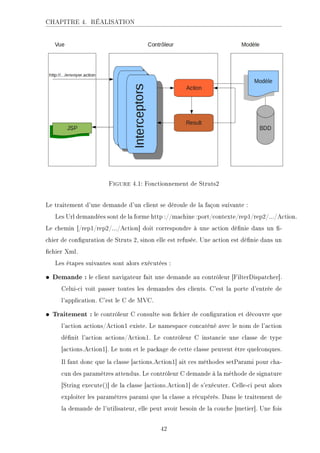 CHAPITRE 4. RÉALISATION
Figure 4.1: Fonctionnement de Struts2
Le traitement d'une demande d'un client se déroule de la façon suivante :
Les Url demandées sont de la forme http ://machine :port/contexte/rep1/rep2/.../Action.
Le chemin [/rep1/rep2/.../Action] doit correspondre à une action dénie dans un -
chier de conguration de Struts 2, sinon elle est refusée. Une action est dénie dans un
chier Xml.
Les étapes suivantes sont alors exécutées :
• Demande : le client navigateur fait une demande au contrôleur [FilterDispatcher].
Celui-ci voit passer toutes les demandes des clients. C'est la porte d'entrée de
l'application. C'est le C de MVC.
• Traitement : le contrôleur C consulte son chier de conguration et découvre que
l'action actions/Action1 existe. Le namespace concaténé avec le nom de l'action
dénit l'action actions/Action1. Le contrôleur C instancie une classe de type
[actions.Action1]. Le nom et le package de cette classe peuvent être quelconques.
Il faut donc que la classe [actions.Action1] ait ces méthodes setParami pour cha-
cun des paramètres attendus. Le contrôleur C demande à la méthode de signature
[String execute()] de la classe [actions.Action1] de s'exécuter. Celle-ci peut alors
exploiter les paramètres parami que la classe a récupérés. Dans le traitement de
la demande de l'utilisateur, elle peut avoir besoin de la couche [metier]. Une fois
42
 