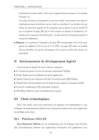 CHAPITRE 4. RÉALISATION
la demande du client traitée, celle-ci peut appeler diverses réponses. Un exemple
classique est :
Une page d'erreurs si la demande n'a pu être traitée correctement une page de
conrmation sinon la méthode execute rend au contrôleur C un résultat de type
chaîne de caractères appelée clé de navigation qui va mettre à jour le modèle M
que va exploiter la page JSP qui va être envoyée en réponse à l'utilisateur. Ce
modèle peut comporter des éléments de : la classe [actions.Action1] instanciée la
session de l'utilisateur.
• Réponse : le contrôleur C demande à la page JSP correspondant à la clé de navi-
gation de s'acher. C'est la vue, le V de MVC. La page JSP utilise un modèle
M pour initialiser les parties dynamiques de la réponse qu'elle doit envoyer au
client.[w1]
II Environnement de développement logiciel
L'environnement logiciel de notre solution comprend :
• Le système de gestion de base de données relationnelle MySQL,
• Eclipse Kepler pour la réalisation de notre application,
• Apache Tomcat 6 un conteneur web libre de servlets pour l'IDE Eclipse,
• TeXnicCenter Environnement pour la rédaction du rapport en langage LATEX,
• L'outil de modélisation UML Enterprise Architect,
• MatchWare Mindview pour la planication de projet.
III Choix technologiques
Dans cette partie, nous nous intéressons aux langages, aux bibliothèques et aux
techniques de programmation utilisées tout au long de la réalisation de notre application
en justiant notre choix.
III.1 Plateforme JAVA EE
Java Enterprise Edition est une spécication pour la technique Java d'Oracle
plus particulièrement destinée aux applications d'entreprise. Ces applications sont
43
 