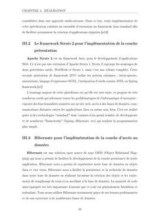 CHAPITRE 4. RÉALISATION
considérées dans une approche multi-niveaux. Dans ce but, toute implémentation de
cette spécication contient un ensemble d'extensions au framework Java standard an
de faciliter notamment la création d'applications réparties.[w10]
III.2 Le framework Struts 2 pour l'implémentation de la couche
présentation
Apache Struts 2 est un framework Java, pour le développement d'applications
Web. Ce n'est pas une extension d'Apache Struts 1. Struts 2 regroupe les avantages de
deux précédents outils, WebWork et Struts 1, mais c'est une refonte complète. Cette
seconde génération de framework MVC utilise les notions suivantes : intercepteurs,
annotations, langage d'expression OGNL, l'intégration d'outils comme JSTL ou Spring
framework.[w1]
L'avantage majeur de cette plateforme est qu'elle est très vaste, et propose de très
nombreux outils qui adressent toutes les problématiques de l'informatique d'entreprise :
exposer des fonctionnalités avancées sur un site web, accès à des bases de données, com-
munications distantes entres les applications Java ou même non Java. Ceci est réalisé
grâce à des technologies standard donc connues d'un grand nombre de développeurs
et de nombreux frameworks (Spring, Hibernate, ect) qui rendent la programmation
plus simple.
III.3 Hibernate pour l'impléméntation de la couche d'accès au
données
Hibernate est une solution open source de type ORM (Object Relational Map-
ping) qui nous a permis de faciliter le développement de la couche persistance de notre
application. Hibernate nous a permis de représenter notre base de données en objets
Java et vice versa. Hibernate nous a facilité la persistence et la recherche de données
dans notre base de données en réalisant lui-même la création des objets et les traite-
ments de remplissage de ceux-ci en accédant à la base de données. La quantité de code
ainsi épargnée est très importante d'autant que ce code est généralement fastidieux et
redondant. Nous avons utiliser Hibernate notamment grâce de ses bonnes performances
et de son ouverture à de nombreuses bases de données.
44
 