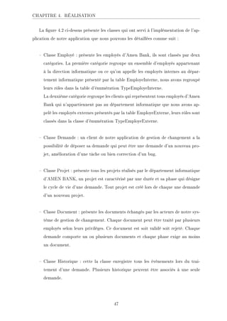 CHAPITRE 4. RÉALISATION
La gure 4.2 ci-dessus présente les classes qui ont servi à l'implémentation de l'ap-
plication de notre application que nous pouvons les détaillées comme suit :
 Classe Employé : présente les employés d'Amen Bank, ils sont classés par deux
catégories. La première catégorie regroupe un ensemble d'employés appartenant
à la direction informatique ou ce qu'on appelle les employés internes au dépar-
tement informatique présenté par la table EmployeInterne, nous avons regroupé
leurs rôles dans la table d'énumération TypeEmployeInterne.
La deuxième catégorie regroupe les clients qui représentent tous employés d'Amen
Bank qui n'appartiennent pas au département informatique que nous avons ap-
pelé les employés externes présentés par la table EmployeExterne, leurs rôles sont
classés dans la classe d'énumération TypeEmployeExterne.
 Classe Demande : un client de notre application de gestion de changement a la
possibilité de déposer sa demande qui peut être une demande d'un nouveau pro-
jet, amélioration d'une tâche ou bien correction d'un bug.
 Classe Projet : présente tous les projets réalisés par le département informatique
d'AMEN BANK, un projet est caractérisé par une durée et sa phase qui désigne
le cycle de vie d'une demande. Tout projet est créé lors de chaque une demande
d'un nouveau projet.
 Classe Document : présente les documents échangés par les acteurs de notre sys-
tème de gestion de changement. Chaque document peut être traité par plusieurs
employés selon leurs privilèges. Ce document est soit validé soit rejeté. Chaque
demande comporte un ou plusieurs documents et chaque phase exige au moins
un document.
 Classe Historique : cette la classe enregistre tous les événements lors du trai-
tement d'une demande. Plusieurs historique peuvent être associés à une seule
demande.
47
 