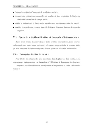 CHAPITRE 4. RÉALISATION
• énoncer les objectifs d'un sprint (le produit du sprint),
• proposer des estimations temporelles en nombre de jour et décider de l'ordre de
réalisation des tâches de chaque sprint,
• valider la réalisation à la n du sprint en eectuant une démonstration du travail,
• modier éventuellement certains objectifs dénis au départ en fonction de nouvelles
requêtes.
V.1 Sprint1  Authentication et demande d'intervention 
Après avoir entamé la conception de notre système informatique, nous pouvons
maintenant nous lancer dans les travaux nécessaires pour produire le premier sprint
qui sera composée de deux sous sprints, chacun ayant une vélocité d'une semaine.
V.1.1 Conception détaillée du sprint 1
Pour décrire les scénarios les plus importants dans la phase de d'un contrat, nous
nous sommes basées sur une vue dynamique d'UML étant le diagramme de séquence.
La gure 4.3 ci-dessous montre le diagramme de séquence de la tâche Authenti-
cation :
49
 