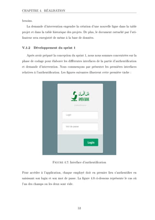 CHAPITRE 4. RÉALISATION
besoins.
La demande d'intervention engendre la création d'une nouvelle ligne dans la table
projet et dans la table historique des projets. De plus, le document rattaché par l'uti-
lisateur sera enregistré de même à la base de données.
V.1.2 Développement du sprint 1
Après avoir préparé la conception du sprint 1, nous nous sommes concentrées sur la
phase de codage pour élaborer les diérentes interfaces de la partie d'authentication
et demande d'intervention. Nous commençons par présenter les premières interfaces
relatives à l'authentication. Les gures suivantes illustrent cette première tâche :
Figure 4.7: Interface d'authentication
Pour accéder à l'application, chaque employé doit en premier lieu s'authentier en
saisissant son login et son mot de passe. La gure 4.8 ci-dessous représente le cas où
l'un des champs ou les deux sont vide.
53
 