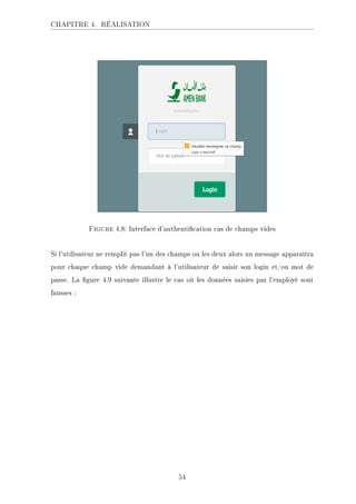 CHAPITRE 4. RÉALISATION
Figure 4.8: Interface d'authentication cas de champs vides
Si l'utilisateur ne remplit pas l'un des champs ou les deux alors un message apparaîtra
pour chaque champ vide demandant à l'utilisateur de saisir son login et/ou mot de
passe. La gure 4.9 suivante illustre le cas où les données saisies par l'employé sont
fausses :
54
 