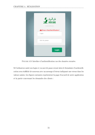 CHAPITRE 4. RÉALISATION
Figure 4.9: Interface d'authentication cas des données erronées
Si l'utilisateur saisit son login et/ou mot de passe erroné alors le formulaire d'authenti-
cation sera réaché de nouveau avec un message d'erreur indiquant une erreur dans les
valeurs saisies. Les gures suivantes représentent la page d'accueil de notre application
et la partie concernant les demandes des clients :
55
 