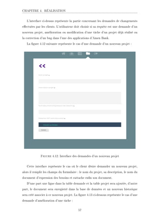 CHAPITRE 4. RÉALISATION
L'interface ci-dessus représente la partie concernant les demandes de changements
eectuées par les clients. L'utilisateur doit choisir si sa requête est une demande d'un
nouveau projet, amélioration ou modication d'une tâche d'un projet déjà réalisé ou
la correction d'un bug dans l'une des applications d'Amen Bank.
La gure 4.12 suivante représente le cas d'une demande d'un nouveau projet :
Figure 4.12: Interface des demandes d'un nouveau projet
Cette interface représente le cas où le client désire demander un nouveau projet,
alors il remplit les champs du formulaire : le nom du projet, sa description, le nom du
document d'expression des besoins et rattache enn son document.
D'une part une ligne dans la table demande et la table projet sera ajoutée, d'autre
part, le document sera enregistré dans la base de données et un nouveau historique
sera créé associer à ce nouveau projet. La gure 4.13 ci-dessous représente le cas d'une
demande d'amélioration d'une tâche :
57
 