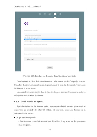 CHAPITRE 4. RÉALISATION
Figure 4.13: Interface de demande d'amélioration d'une tâche
Dans le cas où le client désire améliorer une tâche ou une partie d'un projet existant
déjà, alors il doit sélectionner le nom du projet, saisir le nom du document d'expression
des besoins et le rattacher.
La demande sera enregistrée dans la base de données ainsi que le document qui sera
sauvegardé dans la table document.
V.1.3 Tests relatifs au sprint 1
Après la réalisation du premier sprint, nous avons eectué les tests pour savoir si
nous avons pu atteindre les objectifs dénis. Et pour cela, nous nous basons sur la
rétrospective du sprint :
• Ce qui s'est bien passé :
- Les tâches de ce module se sont bien déroulées. Il n'y a pas eu des problèmes
dans ce sprint.
58
 