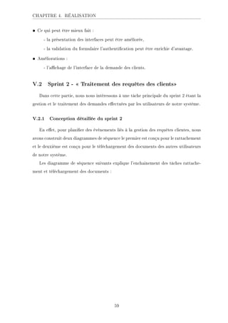 CHAPITRE 4. RÉALISATION
• Ce qui peut être mieux fait :
- la présentation des interfaces peut être améliorée,
- la validation du formulaire l'authentication peut être enrichie d'avantage.
• Améliorations :
- l'achage de l'interface de la demande des clients.
V.2 Sprint 2 -  Traitement des requêtes des clients
Dans cette partie, nous nous intéressons à une tâche principale du sprint 2 étant la
gestion et le traitement des demandes eectuées par les utilisateurs de notre système.
V.2.1 Conception détaillée du sprint 2
En eet, pour planier des événements liés à la gestion des requêtes clientes, nous
avons construit deux diagrammes de séquence le premier est conçu pour le rattachement
et le deuxième est conçu pour le téléchargement des documents des autres utilisateurs
de notre système.
Les diagramme de séquence suivants explique l'enchainement des tâches rattache-
ment et téléchargement des documents :
59
 