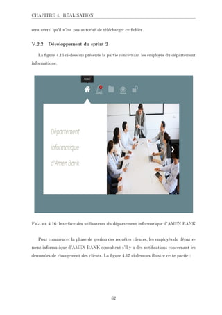 CHAPITRE 4. RÉALISATION
sera averti qu'il n'est pas autorisé de télécharger ce chier.
V.2.2 Développement du sprint 2
La gure 4.16 ci-dessous présente la partie concernant les employés du département
informatique.
Figure 4.16: Interface des utilisateurs du département informatique d'AMEN BANK
Pour commencer la phase de gestion des requêtes clientes, les employés du départe-
ment informatique d'AMEN BANK consultent s'il y a des notications concernant les
demandes de changement des clients. La gure 4.17 ci-dessous illustre cette partie :
62
 
