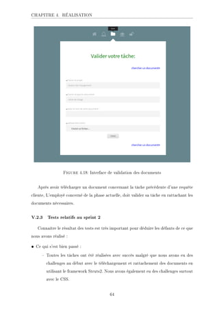 CHAPITRE 4. RÉALISATION
Figure 4.18: Interface de validation des documents
Après avoir télécharger un document concernant la tâche précédente d'une requête
cliente, L'employé concerné de la phase actuelle, doit valider sa tâche en rattachant les
documents nécessaires.
V.2.3 Tests relatifs au sprint 2
Connaître le résultat des tests est très important pour déduire les défauts de ce que
nous avons réalisé :
• Ce qui s'est bien passé :
 Toutes les tâches ont été réalisées avec succès malgré que nous avons eu des
challenges au début avec le téléchargement et rattachement des documents en
utilisant le framework Struts2. Nous avons également eu des challenges surtout
avec le CSS.
64
 