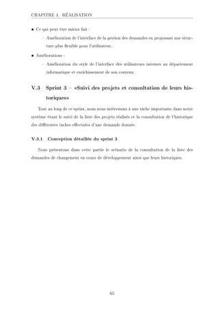 CHAPITRE 4. RÉALISATION
• Ce qui peut être mieux fait :
 Amélioration de l'interface de la gestion des demandes en proposant une struc-
ture plus exible pour l'utilisateur.
• Améliorations :
 Amélioration du style de l'interface des utilisateurs internes au département
informatique et enrichissement de son contenu.
V.3 Sprint 3  Suivi des projets et consultation de leurs his-
toriques
Tout au long de ce sprint, nous nous intéressons à une tâche importante dans notre
système étant le suivi de la liste des projets réalisés et la consultation de l'historique
des diérentes tâches eectuées d'une demande donnée.
V.3.1 Conception détaillée du sprint 3
Nous présentons dans cette partie le scénario de la consultation de la liste des
demandes de changement en cours de développement ainsi que leurs historiques.
65
 