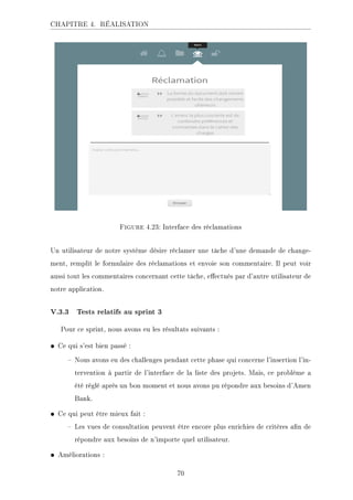 CHAPITRE 4. RÉALISATION
Figure 4.23: Interface des réclamations
Un utilisateur de notre système désire réclamer une tâche d'une demande de change-
ment, remplit le formulaire des réclamations et envoie son commentaire. Il peut voir
aussi tout les commentaires concernant cette tâche, eectués par d'autre utilisateur de
notre application.
V.3.3 Tests relatifs au sprint 3
Pour ce sprint, nous avons eu les résultats suivants :
• Ce qui s'est bien passé :
 Nous avons eu des challenges pendant cette phase qui concerne l'insertion l'in-
tervention à partir de l'interface de la liste des projets. Mais, ce problème a
été réglé après un bon moment et nous avons pu répondre aux besoins d'Amen
Bank.
• Ce qui peut être mieux fait :
 Les vues de consultation peuvent être encore plus enrichies de critères an de
répondre aux besoins de n'importe quel utilisateur.
• Améliorations :
70
 