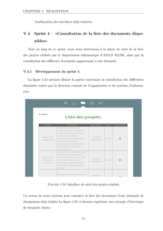 CHAPITRE 4. RÉALISATION
 Amélioration des interfaces déjà réalisées.
V.4 Sprint 4  Consultation de la liste des documents dispo-
nibles
Tout au long de ce sprint, nous nous intéressons à la phase de suivi de la liste
des projets réalisés par le département informatique d'AMAN BANK, ainsi que la
consultation des diérents documents appartenant à une demande.
V.4.1 Développement du sprint 4
La gure 4.24 suivante illustre la partie concernant la consultation des diérentes
demandes traiter par la direction centrale de l'organisation et du système d'informa-
tion :
Figure 4.24: Interface de suivi des projets réalisés
Un acteur de notre système peut consulter la liste des documents d'une demande de
changement déjà réalisée.La gure 4.25 ci-dessous représente une exemple d'historique
de demande cliente :
71
 