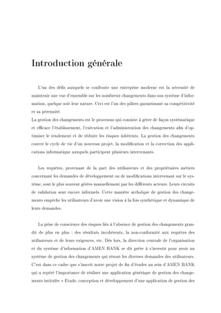 Introduction générale
L'un des dés auxquels se confronte une entreprise moderne est la nécessité de
maintenir une vue d'ensemble sur les nombreux changements dans son système d'infor-
mation, quelque soit leur nature. Ceci est l'un des piliers garantissant sa compétitivité
et sa pérennité.
La gestion des changements est le processus qui consiste à gérer de façon systématique
et ecace l'établissement, l'exécution et l'administration des changements an d'op-
timiser le rendement et de réduire les risques inhérents. La gestion des changements
couvre le cycle de vie d'un nouveau projet, la modication et la correction des appli-
cations informatique auxquels participent plusieurs intervenants.
Les requêtes, provenant de la part des utilisateurs et des propriétaires métiers
concernant les demandes de développement ou de modications intervenant sur le sys-
tème, sont le plus souvent gérées manuellement par les diérents acteurs. Leurs circuits
de validation sont encore informels. Cette manière archaïque de gestion des change-
ments empêche les utilisateurs d'avoir une vision à la fois synthétique et dynamique de
leurs demandes.
La prise de conscience des risques liés à l'absence de gestion des changements gran-
dit de plus en plus : des résultats incohérents, la non-conformité aux requêtes des
utilisateurs et de leurs exigences, etc. Dès lors, la direction centrale de l'organisation
et du système d'information d'AMEN BANK se dit prête à s'investir pour avoir un
système de gestion des changements qui résout les diverses demandes des utilisateurs.
C'est dans ce cadre que s'inscrit notre projet de n d'études au sein d'AMEN BANK
qui a repéré l'importance de réaliser une application générique de gestion des change-
ments intitulée  Etude, conception et développement d'une application de gestion des
 