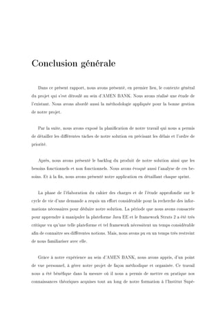 Conclusion générale
Dans ce présent rapport, nous avons présenté, en premier lieu, le contexte général
du projet qui s'est déroulé au sein d'AMEN BANK. Nous avons réalisé une étude de
l'existant. Nous avons abordé aussi la méthodologie appliquée pour la bonne gestion
de notre projet.
Par la suite, nous avons exposé la planication de notre travail qui nous a permis
de détailler les diérentes tâches de notre solution en précisant les délais et l'ordre de
priorité.
Après, nous avons présenté le backlog du produit de notre solution ainsi que les
besoins fonctionnels et non fonctionnels. Nous avons évoqué aussi l'analyse de ces be-
soins. Et à la n, nous avons présenté notre application en détaillant chaque sprint.
La phase de l'élaboration du cahier des charges et de l'étude approfondie sur le
cycle de vie d'une demande a requis un eort considérable pour la recherche des infor-
mations nécessaires pour déduire notre solution. La période que nous avons consacrée
pour apprendre à manipuler la plateforme Java EE et le framework Struts 2 a été très
critique vu qu'une telle plateforme et tel framework nécessitent un temps considérable
an de connaitre ses diérentes notions. Mais, nous avons pu en un temps très restreint
de nous familiariser avec elle.
Grâce à notre expérience au sein d'AMEN BANK, nous avons appris, d'un point
de vue personnel, à gérer notre projet de façon méthodique et organisée. Ce travail
nous a été bénéque dans la mesure où il nous a permis de mettre en pratique nos
connaissances théoriques acquises tout au long de notre formation à l'Institut Supé-
 