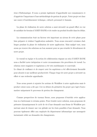 rieur d'Informatique. Il nous a permis également d'approfondir nos connaissances et
d'apprécier l'importance d'une méthodologie de gestion de projet. Notre projet est donc
une source d'enrichissement technique, culturel, personnel et humain.
La phase de réalisation de notre solution a aussi nécessité un grand eort en vue
de satisfaire les besoins d'AMEN BANK et de rendre un produit livrable dans les délais.
La communication était un facteur très important au niveau de cette phase pour
bien préparer et réaliser l'application souhaitée. Nous avons rencontré certaines chal-
lenges pendant la phase de réalisation de notre application. Mais malgré tout, nous
avons pu trouver des solutions au bon moment pour ne pas retarder le déroulement de
notre projet.
Le travail en équipe et la notion de collaboration régnant au sein d'AMEN BANK
nous a facilité notre intégration et notre reconnaissance des procédures de travail. La
relation entre stagiaires et ingénieurs a été très enrichissante et conviviale.
Le climat de conance et de respect avec les supérieurs a été eectivement favorable
pour aboutir à une meilleure productivité. Chaque étape de notre projet a nécessité un
eort et une recherche approfondie.
Nous avons pensés à rajouter les notions de Workow à notre application mais le
product owner nous a dit que c'est en dehors du périmètre du projet qui s'agit d'auto-
matiser uniquement le processus de gestion des changement.
Comme perspectives de travaux futurs, nous proposons d'enrichir cette applica-
tion en s'intéressant à certains points. Pour étendre notre solution, nous proposons de
présenter dynamiquement le cycle de vie d'une demande sous forme de Workow per-
mettant ainsi de donner une vue globale sur les états possibles d'une demande. Nous
pouvons également orir aux employés du département informatique une messagerie
instantanée reliée au demandes des changements.
 