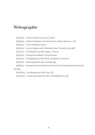 Webographie
[w1] http ://tahe.developpez.com/java/struts2/
[w2] http ://defaut.developpez.com/tutoriel/java/eclipse/hibernate/#L2
[w3] http ://www.amenbank.com.tn/
[w4] http ://varrette.gforge.uni.lu/download/polys/Tutorial_Latex.pdf/
[w5] http ://fr.wikipedia.org/wiki/Apache_Tomcat
[w6] http ://fortawesome.github.io/FontAwesome/
[w7] http ://fr.wikipedia.org/wiki/Work_Breakdown_Structure
[w8] http ://forum.primefaces.org/viewtopic.php
[w9] http ://documentation.bonitasoft.com/5x/bos-57/gettingstarted/introduction-
tutorials
[w10] http ://fr.wikipedia.org/wiki/Java_EE
[w11] http ://eprint.insatoulouse.fr/135/1/CitlalihGutierrez.pdf
77
 