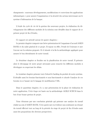 changements : nouveaux développements, modications et corrections des applications
informatiques  pour assurer l'organisation et la sécurité des actions intervenant sur le
système d'information de la banque.
L'étude du cycle de vie de la gestion des nouveaux projets, la réalisation du dé-
veloppement des diérents modules de la solution sont détaillés dans le rapport de ce
présent projet de n d'études.
Ce rapport est articulé autour de quatre chapitres :
Le premier chapitre comporte une brève présentation de l'organisme d'accueil AMEN
BANK et du cadre général de ce projet. Il expose en eet, l'étude de l'existant et met
l'accent sur la solution proposée. Et il aborde à la n la méthodologie appliquée pour
assurer le bon déroulement de notre travail.
Le deuxième chapitre se focalise sur la planication de notre travail. Il présente
alors le découpage de notre projet nécessaire pour ressortir les diérents modules à
développer en respectant les délais.
Le troisième chapitre présente tout d'abord le backlog du produit de notre système.
Il détaille aussi les besoins fonctionnels et non fonctionnels et aborde l'analyse de ces
besoins en se basant sur le langage de modélisation UML.
Dans le quatrième chapitre, il y a une présentation de la phase de réalisation de
notre application. Cette étape est basée sur la méthodologie AGILE SCRUM dans le
but d'une bonne gestion de projet.
Nous clôturons par une conclusion générale qui présente une analyse du travail
réalisé au sein d'AMEN BANK. Cette partie met en évidence non seulement un résumé
du travail eectué tout au long de la période du stage de projet de n d'études mais
aussi des propositions des diverses perspectives.
 